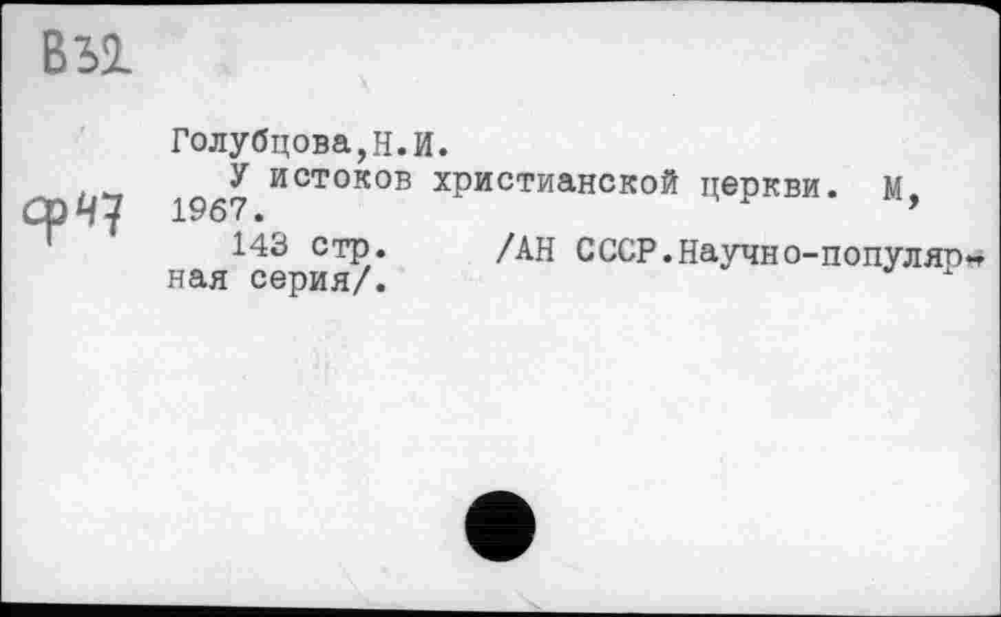 ﻿вы
срч?
Голубцова,Н.И.
У истоков христианской церкви, м. 1967.	’
143 стр. /АН СССР.Научно-популярная серия/.